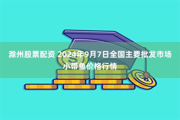 滁州股票配资 2024年9月7日全国主要批发市场小带鱼价格行