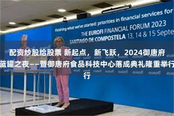 配资炒股给股票 新起点，新飞跃，2024御唐府蓝罐之夜——暨