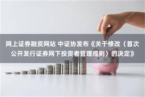 网上证劵融资网站 中证协发布《关于修改〈首次公开发行证券网下投资者管理规则〉的决定》