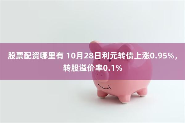 股票配资哪里有 10月28日利元转债上涨0.95%，转股溢价