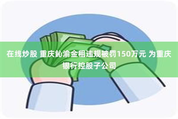 在线炒股 重庆鈊渝金租违规被罚150万元 为重庆银行控股子公