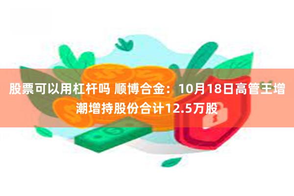 股票可以用杠杆吗 顺博合金：10月18日高管王增潮增持股份合