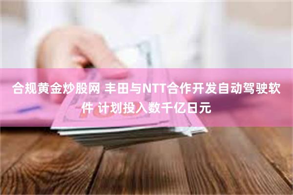 合规黄金炒股网 丰田与NTT合作开发自动驾驶软件 计划投入数千亿日元