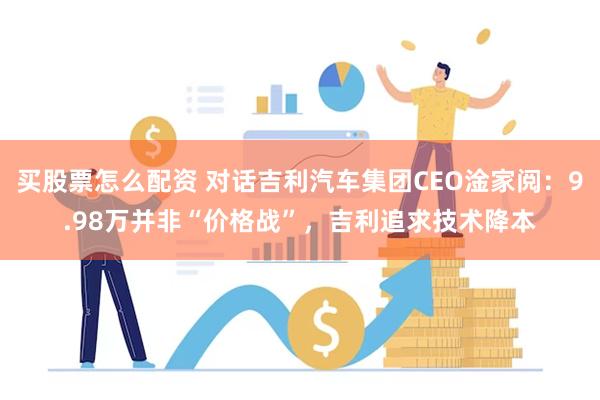 买股票怎么配资 对话吉利汽车集团CEO淦家阅：9.98万并非“价格战”，吉利追求技术降本