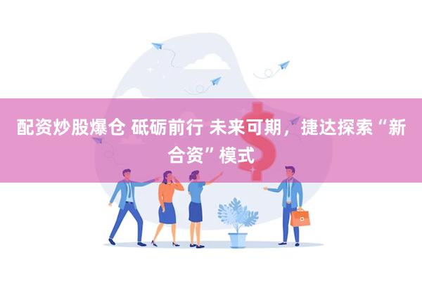 配资炒股爆仓 砥砺前行 未来可期，捷达探索“新合资”模式