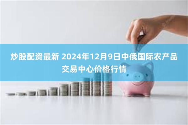 炒股配资最新 2024年12月9日中俄国际农产品交易中心价格