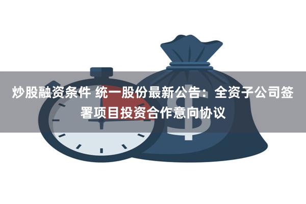 炒股融资条件 统一股份最新公告：全资子公司签署项目投资合作意