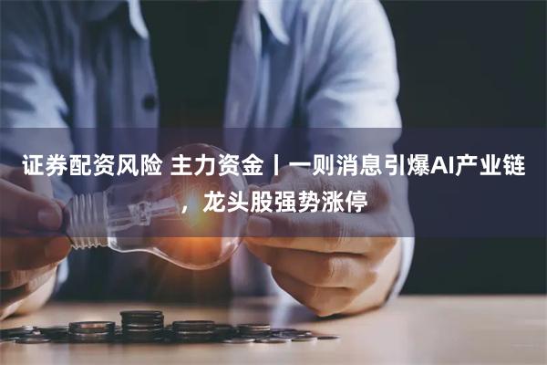 证券配资风险 主力资金丨一则消息引爆AI产业链，龙头股强势涨