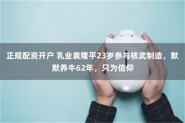 正规配资开户 乳业袁隆平23岁参与核武制造，默默养牛62年，