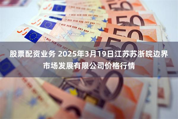 股票配资业务 2025年3月19日江苏苏浙皖边界市场发展有限