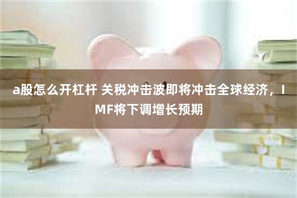 a股怎么开杠杆 关税冲击波即将冲击全球经济，IMF将下调增长