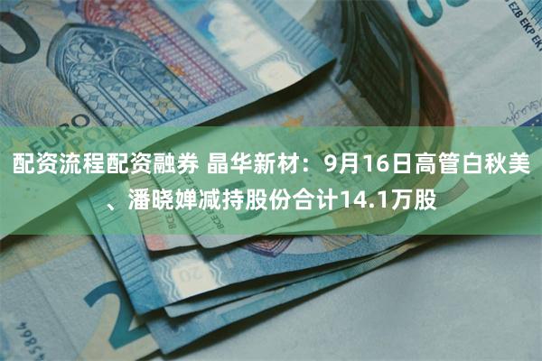 配资流程配资融券 晶华新材:9月16日高管白秋美、潘晓婵减持 配资流程配资融券 晶华新材:9月16日高管白秋美、潘晓婵减持