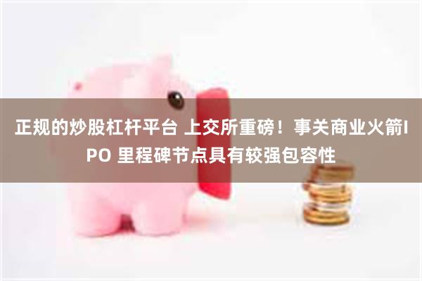 正规的炒股杠杆平台 上交所重磅！事关商业火箭IPO 里程碑节
